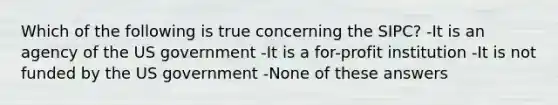 Which of the following is true concerning the SIPC? -It is an agency of the US government -It is a for-profit institution -It is not funded by the US government -None of these answers