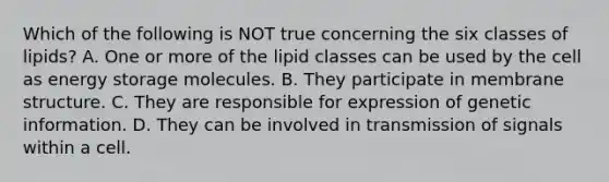 Which of the following is NOT true concerning the six classes of lipids? A. One or more of the lipid classes can be used by the cell as energy storage molecules. B. They participate in membrane structure. C. They are responsible for expression of genetic information. D. They can be involved in transmission of signals within a cell.