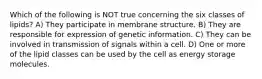 Which of the following is NOT true concerning the six classes of lipids? A) They participate in membrane structure. B) They are responsible for expression of genetic information. C) They can be involved in transmission of signals within a cell. D) One or more of the lipid classes can be used by the cell as energy storage molecules.