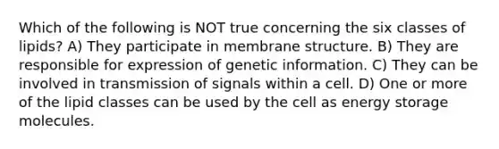 Which of the following is NOT true concerning the six classes of lipids? A) They participate in membrane structure. B) They are responsible for expression of genetic information. C) They can be involved in transmission of signals within a cell. D) One or more of the lipid classes can be used by the cell as energy storage molecules.