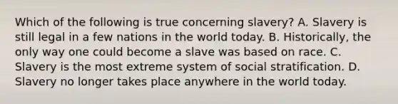 Which of the following is true concerning slavery? A. Slavery is still legal in a few nations in the world today. B. Historically, the only way one could become a slave was based on race. C. Slavery is the most extreme system of social stratification. D. Slavery no longer takes place anywhere in the world today.