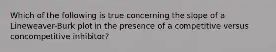 Which of the following is true concerning the slope of a Lineweaver-Burk plot in the presence of a competitive versus concompetitive inhibitor?