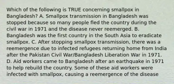 Which of the following is TRUE concerning smallpox in Bangladesh? A. Smallpox transmission in Bangladesh was stopped because so many people fled the country during the civil war in 1971 and the disease never reemerged. B. Bangladesh was the first country in the South Asia to eradicate smallpox. C. After stopping smallpox transmission, there was a reemergence due to infected refugees returning home from India after the Pakistan Civil War/Bangladesh Liberation War in 1971. D. Aid workers came to Bangladesh after an earthquake in 1971 to help rebuild the country. Some of these aid workers were infected with smallpox, causing a reemergence of the disease