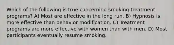 Which of the following is true concerning smoking treatment programs? A) Most are effective in the long run. B) Hypnosis is more effective than behavior modification. C) Treatment programs are more effective with women than with men. D) Most participants eventually resume smoking.