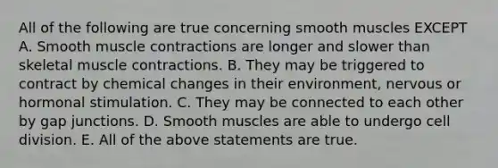 All of the following are true concerning smooth muscles EXCEPT A. Smooth muscle contractions are longer and slower than skeletal muscle contractions. B. They may be triggered to contract by chemical changes in their environment, nervous or hormonal stimulation. C. They may be connected to each other by gap junctions. D. Smooth muscles are able to undergo cell division. E. All of the above statements are true.