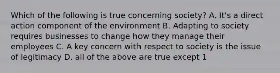 Which of the following is true concerning society? A. It's a direct action component of the environment B. Adapting to society requires businesses to change how they manage their employees C. A key concern with respect to society is the issue of legitimacy D. all of the above are true except 1