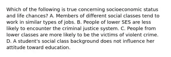 Which of the following is true concerning socioeconomic status and life chances? A. Members of different social classes tend to work in similar types of jobs. B. People of lower SES are less likely to encounter the criminal justice system. C. People from lower classes are more likely to be the victims of violent crime. D. A student's social class background does not influence her attitude toward education.