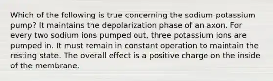 Which of the following is true concerning the sodium-potassium pump? It maintains the depolarization phase of an axon. For every two sodium ions pumped out, three potassium ions are pumped in. It must remain in constant operation to maintain the resting state. The overall effect is a positive charge on the inside of the membrane.