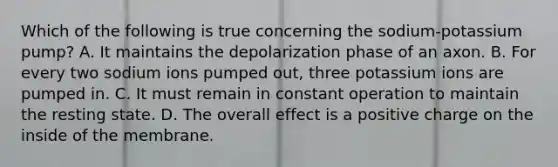 Which of the following is true concerning the sodium-potassium pump? A. It maintains the depolarization phase of an axon. B. For every two sodium ions pumped out, three potassium ions are pumped in. C. It must remain in constant operation to maintain the resting state. D. The overall effect is a positive charge on the inside of the membrane.