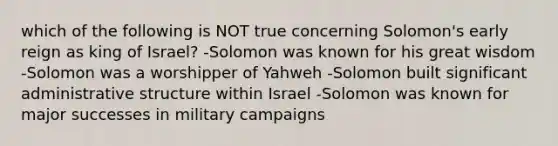 which of the following is NOT true concerning Solomon's early reign as king of Israel? -Solomon was known for his great wisdom -Solomon was a worshipper of Yahweh -Solomon built significant administrative structure within Israel -Solomon was known for major successes in military campaigns