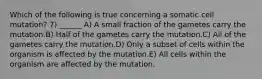 Which of the following is true concerning a somatic cell mutation? 7) ______ A) A small fraction of the gametes carry the mutation.B) Half of the gametes carry the mutation.C) All of the gametes carry the mutation.D) Only a subset of cells within the organism is affected by the mutation.E) All cells within the organism are affected by the mutation.