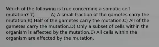 Which of the following is true concerning a somatic cell mutation? 7) ______ A) A small fraction of the gametes carry the mutation.B) Half of the gametes carry the mutation.C) All of the gametes carry the mutation.D) Only a subset of cells within the organism is affected by the mutation.E) All cells within the organism are affected by the mutation.