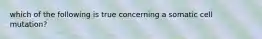 which of the following is true concerning a somatic cell mutation?