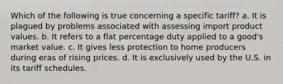 Which of the following is true concerning a specific tariff? a. It is plagued by problems associated with assessing import product values. b. It refers to a flat percentage duty applied to a good's market value. c. It gives less protection to home producers during eras of rising prices. d. It is exclusively used by the U.S. in its tariff schedules.