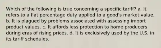 Which of the following is true concerning a specific tariff? a. It refers to a flat percentage duty applied to a good's market value. b. It is plagued by problems associated with assessing import product values. c. It affords less protection to home producers during eras of rising prices. d. It is exclusively used by the U.S. in its tariff schedules.