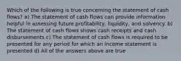 Which of the following is true concerning the statement of cash flows? a) The statement of cash flows can provide information helpful in assessing future profitability, liquidity, and solvency. b) The statement of cash flows shows cash receipts and cash disbursements c) The statement of cash flows is required to be presented for any period for which an income statement is presented d) All of the answers above are true