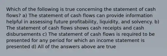 Which of the following is true concerning the statement of cash flows? a) The statement of cash flows can provide information helpful in assessing future profitability, liquidity, and solvency. b) The statement of cash flows shows cash receipts and cash disbursements c) The statement of cash flows is required to be presented for any period for which an income statement is presented d) All of the answers above are true