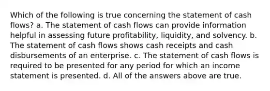 Which of the following is true concerning the statement of cash flows? a. The statement of cash flows can provide information helpful in assessing future profitability, liquidity, and solvency. b. The statement of cash flows shows cash receipts and cash disbursements of an enterprise. c. The statement of cash flows is required to be presented for any period for which an income statement is presented. d. All of the answers above are true.