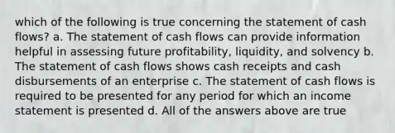 which of the following is true concerning the statement of cash flows? a. The statement of cash flows can provide information helpful in assessing future profitability, liquidity, and solvency b. The statement of cash flows shows cash receipts and cash disbursements of an enterprise c. The statement of cash flows is required to be presented for any period for which an income statement is presented d. All of the answers above are true