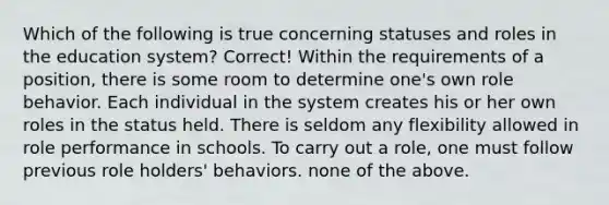 Which of the following is true concerning statuses and roles in the education system? Correct! Within the requirements of a position, there is some room to determine one's own role behavior. Each individual in the system creates his or her own roles in the status held. There is seldom any flexibility allowed in role performance in schools. To carry out a role, one must follow previous role holders' behaviors. none of the above.