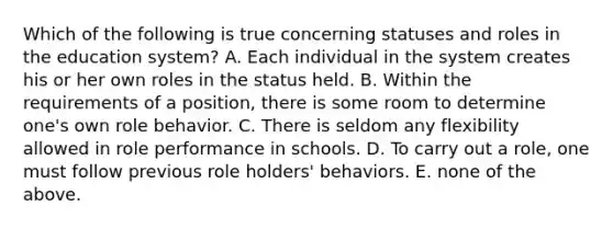 Which of the following is true concerning statuses and roles in the education system? A. Each individual in the system creates his or her own roles in the status held. B. Within the requirements of a position, there is some room to determine one's own role behavior. C. There is seldom any flexibility allowed in role performance in schools. D. To carry out a role, one must follow previous role holders' behaviors. E. none of the above.