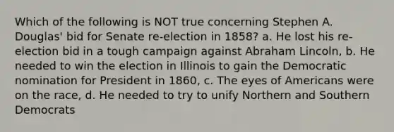 Which of the following is NOT true concerning Stephen A. Douglas' bid for Senate re-election in 1858? a. He lost his re-election bid in a tough campaign against Abraham Lincoln, b. He needed to win the election in Illinois to gain the Democratic nomination for President in 1860, c. The eyes of Americans were on the race, d. He needed to try to unify Northern and Southern Democrats