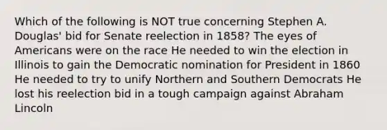 Which of the following is NOT true concerning Stephen A. Douglas' bid for Senate reelection in 1858? The eyes of Americans were on the race He needed to win the election in Illinois to gain the Democratic nomination for President in 1860 He needed to try to unify Northern and Southern Democrats He lost his reelection bid in a tough campaign against Abraham Lincoln