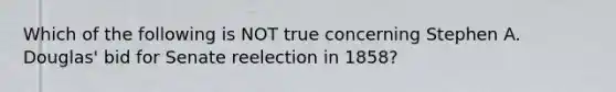 Which of the following is NOT true concerning Stephen A. Douglas' bid for Senate reelection in 1858?