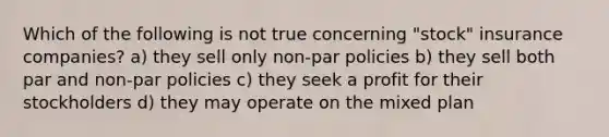 Which of the following is not true concerning "stock" insurance companies? a) they sell only non-par policies b) they sell both par and non-par policies c) they seek a profit for their stockholders d) they may operate on the mixed plan