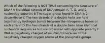 Which of the following is NOT TRUE concerning the structure of DNA? A Individual strands of DNA contain A, T, G, and C nucleotide subunits B The sugar group found in DNA is 2'-deoxyribose C The two strands of a double helix are held together by hydrogen bonds between the nitrogenous bases on each strand D The two strands of a double helix have identical nucleotide sequences but are organized with opposite polarity E DNA is negatively charged at neutral pH because of the negatively charged oxygen atoms of the phosphate groups.