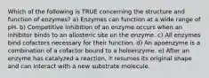 Which of the following is TRUE concerning the structure and function of enzymes? a) Enzymes can function at a wide range of pH. b) Competitive inhibition of an enzyme occurs when an inhibitor binds to an allosteric site on the enzyme. c) All enzymes bind cofactors necessary for their function. d) An apoenzyme is a combination of a cofactor bound to a holoenzyme. e) After an enzyme has catalyzed a reaction, it resumes its original shape and can interact with a new substrate molecule.