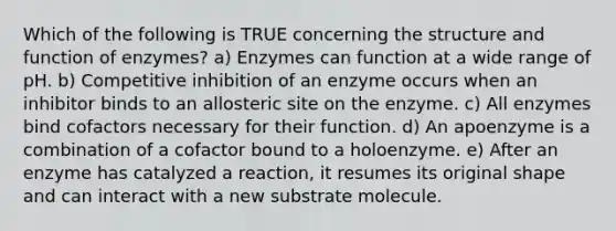 Which of the following is TRUE concerning the structure and function of enzymes? a) Enzymes can function at a wide range of pH. b) Competitive inhibition of an enzyme occurs when an inhibitor binds to an allosteric site on the enzyme. c) All enzymes bind cofactors necessary for their function. d) An apoenzyme is a combination of a cofactor bound to a holoenzyme. e) After an enzyme has catalyzed a reaction, it resumes its original shape and can interact with a new substrate molecule.