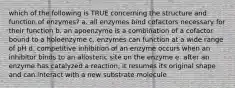 which of the following is TRUE concerning the structure and function of enzymes? a. all enzymes bind cofactors necessary for their function b. an apoenzyme is a combination of a cofactor bound to a holoenzyme c. enzymes can function at a wide range of pH d. competitive inhibition of an enzyme occurs when an inhibitor binds to an allosteric site on the enzyme e. after an enzyme has catalyzed a reaction, it resumes its original shape and can interact with a new substrate molecule