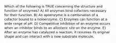 Which of the following is TRUE concerning the structure and function of enzymes? A) All enzymes bind cofactors necessary for their function. B) An apoenzyme is a combination of a cofactor bound to a holoenzyme. C) Enzymes can function at a wide range of pH. D) Competitive inhibition of an enzyme occurs when an inhibitor binds to an allosteric site on the enzyme. E) After an enzyme has catalyzed a reaction, it resumes its original shape and can interact with a new substrate molecule.