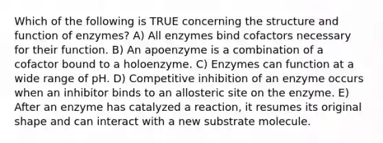 Which of the following is TRUE concerning the structure and function of enzymes? A) All enzymes bind cofactors necessary for their function. B) An apoenzyme is a combination of a cofactor bound to a holoenzyme. C) Enzymes can function at a wide range of pH. D) Competitive inhibition of an enzyme occurs when an inhibitor binds to an allosteric site on the enzyme. E) After an enzyme has catalyzed a reaction, it resumes its original shape and can interact with a new substrate molecule.