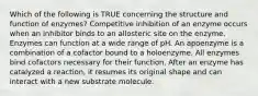 Which of the following is TRUE concerning the structure and function of enzymes? Competitive inhibition of an enzyme occurs when an inhibitor binds to an allosteric site on the enzyme. Enzymes can function at a wide range of pH. An apoenzyme is a combination of a cofactor bound to a holoenzyme. All enzymes bind cofactors necessary for their function. After an enzyme has catalyzed a reaction, it resumes its original shape and can interact with a new substrate molecule.