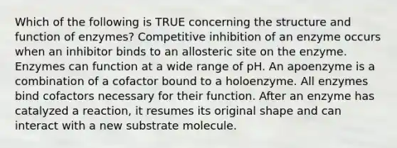 Which of the following is TRUE concerning the structure and function of enzymes? Competitive inhibition of an enzyme occurs when an inhibitor binds to an allosteric site on the enzyme. Enzymes can function at a wide range of pH. An apoenzyme is a combination of a cofactor bound to a holoenzyme. All enzymes bind cofactors necessary for their function. After an enzyme has catalyzed a reaction, it resumes its original shape and can interact with a new substrate molecule.