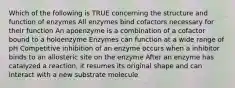 Which of the following is TRUE concerning the structure and function of enzymes All enzymes bind cofactors necessary for their function An apoenzyme is a combination of a cofactor bound to a holoenzyme Enzymes can function at a wide range of pH Competitive inhibition of an enzyme occurs when a inhibitor binds to an allosteric site on the enzyme After an enzyme has catalyzed a reaction, it resumes its original shape and can interact with a new substrate molecule