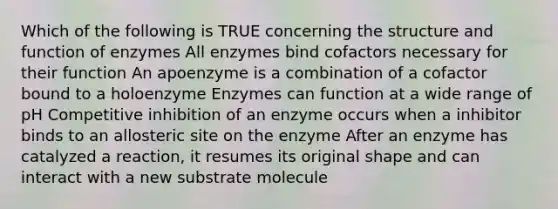 Which of the following is TRUE concerning the structure and function of enzymes All enzymes bind cofactors necessary for their function An apoenzyme is a combination of a cofactor bound to a holoenzyme Enzymes can function at a wide range of pH Competitive inhibition of an enzyme occurs when a inhibitor binds to an allosteric site on the enzyme After an enzyme has catalyzed a reaction, it resumes its original shape and can interact with a new substrate molecule