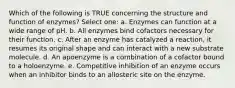 Which of the following is TRUE concerning the structure and function of enzymes? Select one: a. Enzymes can function at a wide range of pH. b. All enzymes bind cofactors necessary for their function. c. After an enzyme has catalyzed a reaction, it resumes its original shape and can interact with a new substrate molecule. d. An apoenzyme is a combination of a cofactor bound to a holoenzyme. e. Competitive inhibition of an enzyme occurs when an inhibitor binds to an allosteric site on the enzyme.