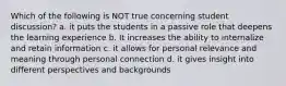 Which of the following is NOT true concerning student discussion? a. it puts the students in a passive role that deepens the learning experience b. It increases the ability to internalize and retain information c. it allows for personal relevance and meaning through personal connection d. it gives insight into different perspectives and backgrounds