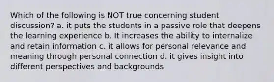 Which of the following is NOT true concerning student discussion? a. it puts the students in a passive role that deepens the learning experience b. It increases the ability to internalize and retain information c. it allows for personal relevance and meaning through personal connection d. it gives insight into different perspectives and backgrounds