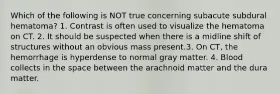 Which of the following is NOT true concerning subacute subdural hematoma? 1. Contrast is often used to visualize the hematoma on CT. 2. It should be suspected when there is a midline shift of structures without an obvious mass present.3. On CT, the hemorrhage is hyperdense to normal gray matter. 4. Blood collects in the space between the arachnoid matter and the dura matter.