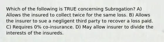 Which of the following is TRUE concerning Subrogation? A) Allows the insured to collect twice for the same loss. B) Allows the insurer to sue a negligent third party to recover a loss paid. C) Requires 0% co-insurance. D) May allow insurer to divide the interests of the insureds.