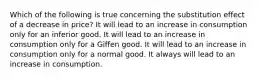 Which of the following is true concerning the substitution effect of a decrease in price? It will lead to an increase in consumption only for an inferior good. It will lead to an increase in consumption only for a Giffen good. It will lead to an increase in consumption only for a normal good. It always will lead to an increase in consumption.