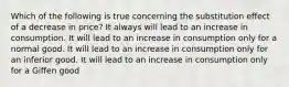 Which of the following is true concerning the substitution effect of a decrease in price? It always will lead to an increase in consumption. It will lead to an increase in consumption only for a normal good. It will lead to an increase in consumption only for an inferior good. It will lead to an increase in consumption only for a Giffen good