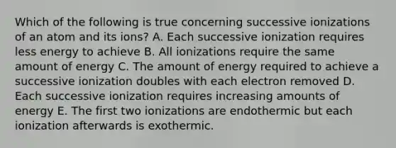 Which of the following is true concerning successive ionizations of an atom and its ions? A. Each successive ionization requires less energy to achieve B. All ionizations require the same amount of energy C. The amount of energy required to achieve a successive ionization doubles with each electron removed D. Each successive ionization requires increasing amounts of energy E. The first two ionizations are endothermic but each ionization afterwards is exothermic.