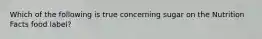 Which of the following is true concerning sugar on the Nutrition Facts food label?