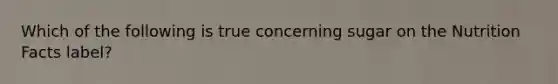 Which of the following is true concerning sugar on the Nutrition Facts label?