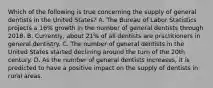 Which of the following is true concerning the supply of general dentists in the United States? A. The Bureau of Labor Statistics projects a 16% growth in the number of general dentists through 2018. B. Currently, about 21% of all dentists are practitioners in general dentistry. C. The number of general dentists in the United States started declining around the turn of the 20th century. D. As the number of general dentists increases, it is predicted to have a positive impact on the supply of dentists in rural areas.